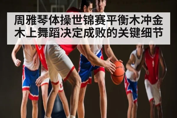 周雅琴体操世锦赛平衡木冲金 木上舞蹈决定成败的关键细节